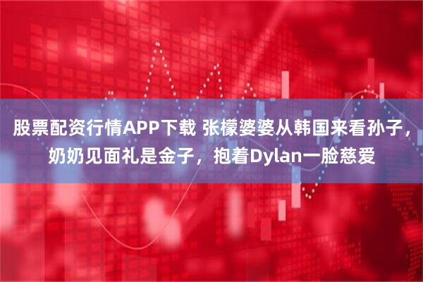 股票配资行情APP下载 张檬婆婆从韩国来看孙子，奶奶见面礼是金子，抱着Dylan一脸慈爱