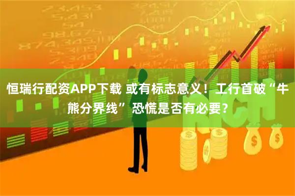 恒瑞行配资APP下载 或有标志意义!工行首破“牛熊分界线” 恐慌是否有必要?