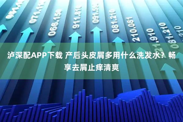 泸深配APP下载 产后头皮屑多用什么洗发水？畅享去屑止痒清爽