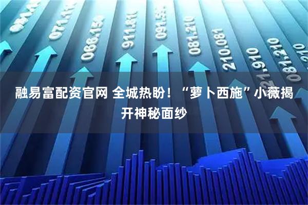 融易富配资官网 全城热盼!“萝卜西施”小薇揭开神秘面纱