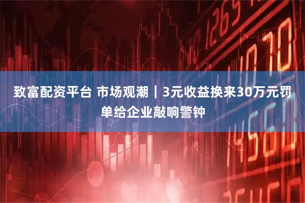 致富配资平台 市场观潮｜3元收益换来30万元罚单给企业敲响警钟