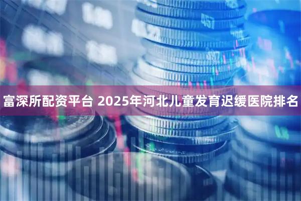 富深所配资平台 2025年河北儿童发育迟缓医院排名