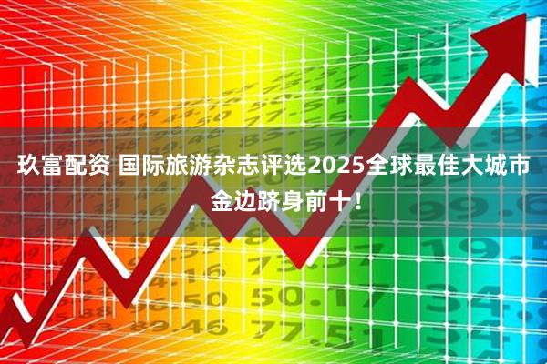 玖富配资 国际旅游杂志评选2025全球最佳大城市，金边跻身前十！