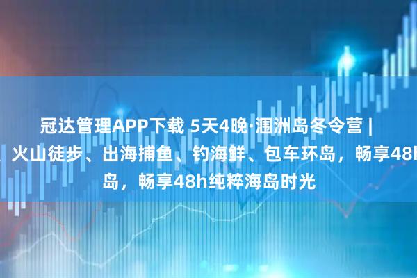 冠达管理APP下载 5天4晚·涠洲岛冬令营 | 国内唯一观鲸、火山徒步、出海捕鱼、钓海鲜、包车环岛，畅享48h纯粹海岛时光