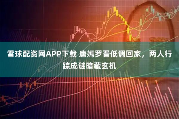 雪球配资网APP下载 唐嫣罗晋低调回家，两人行踪成谜暗藏玄机