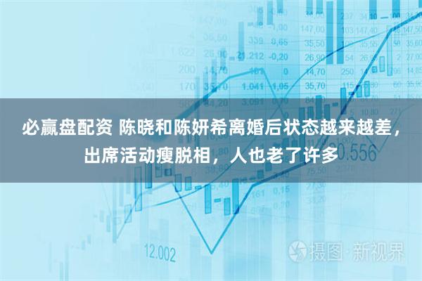 必赢盘配资 陈晓和陈妍希离婚后状态越来越差，出席活动瘦脱相，人也老了许多