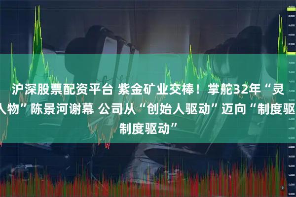 沪深股票配资平台 紫金矿业交棒！掌舵32年“灵魂人物”陈景河谢幕 公司从“创始人驱动”迈向“制度驱动”