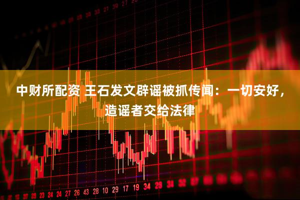 中财所配资 王石发文辟谣被抓传闻：一切安好，造谣者交给法律