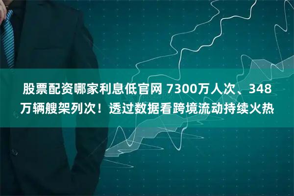 股票配资哪家利息低官网 7300万人次、348万辆艘架列次！透过数据看跨境流动持续火热