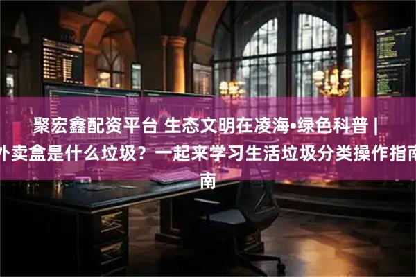 聚宏鑫配资平台 生态文明在凌海•绿色科普 | 外卖盒是什么垃圾？一起来学习生活垃圾分类操作指南