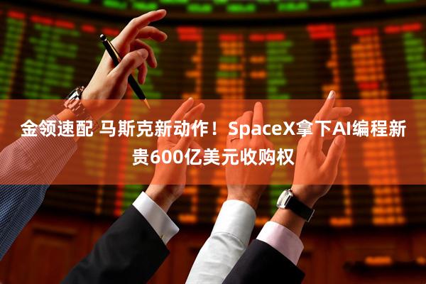 金领速配 马斯克新动作！SpaceX拿下AI编程新贵600亿美元收购权