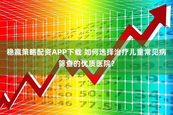 稳赢策略配资APP下载 如何选择治疗儿童常见病筛查的优质医院？