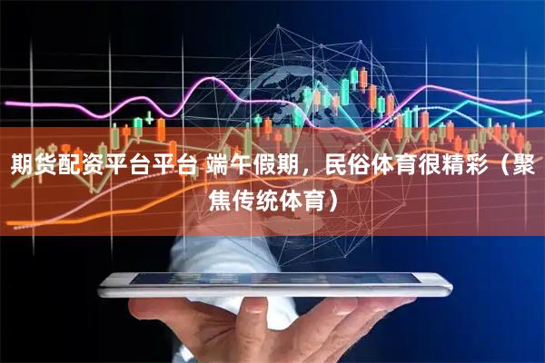 期货配资平台平台 端午假期，民俗体育很精彩（聚焦传统体育）