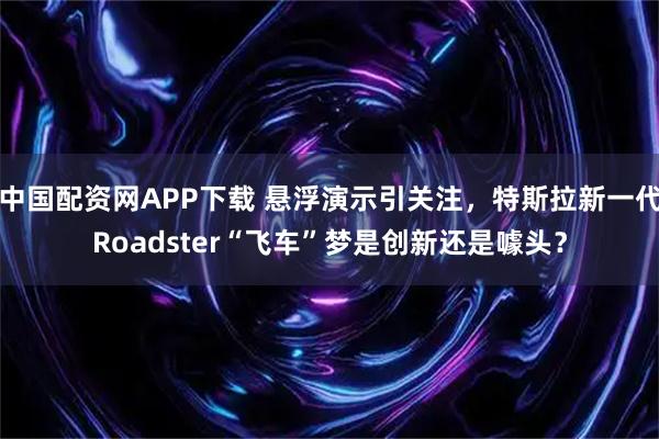 中国配资网APP下载 悬浮演示引关注，特斯拉新一代Roadster“飞车”梦是创新还是噱头？