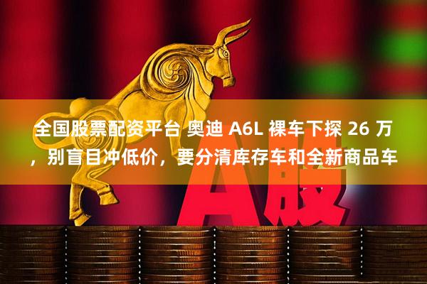 全国股票配资平台 奥迪 A6L 裸车下探 26 万，别盲目冲低价，要分清库存车和全新商品车