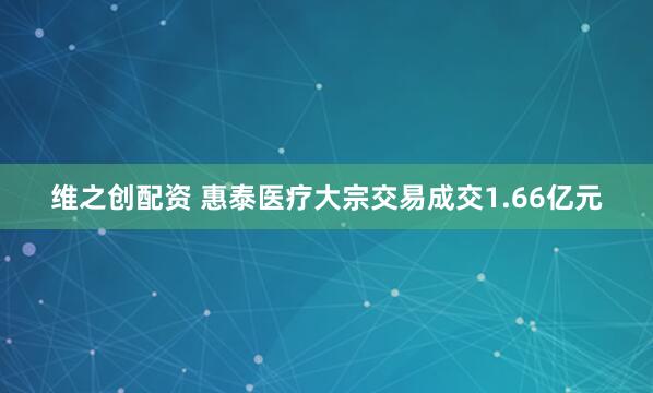 维之创配资 惠泰医疗大宗交易成交1.66亿元