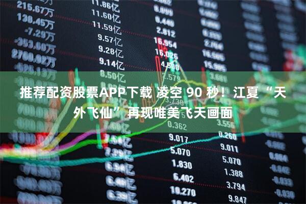 推荐配资股票APP下载 凌空 90 秒！江夏 “天外飞仙” 再现唯美飞天画面